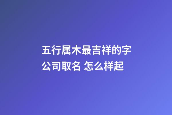 五行属木最吉祥的字公司取名 怎么样起-第1张-公司起名-玄机派